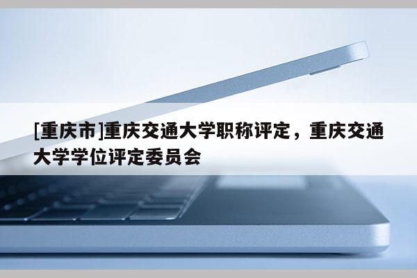 [重慶市]重慶交通大學職稱評定，重慶交通大學學位評定委員會