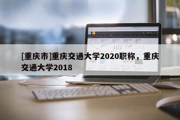 [重慶市]重慶交通大學(xué)2020職稱，重慶交通大學(xué)2018