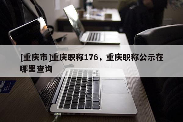 [重慶市]重慶職稱176，重慶職稱公示在哪里查詢