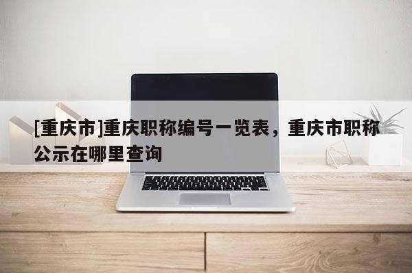 [重慶市]重慶職稱編號一覽表，重慶市職稱公示在哪里查詢