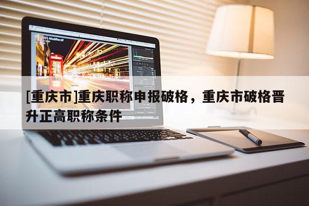 [重慶市]重慶職稱申報破格，重慶市破格晉升正高職稱條件