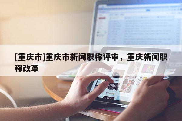 [重慶市]重慶市新聞職稱評審，重慶新聞職稱改革