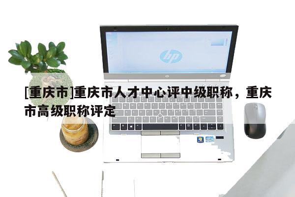 [重慶市]重慶市人才中心評中級職稱，重慶市高級職稱評定