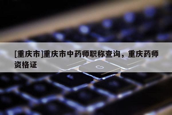 [重慶市]重慶市中藥師職稱查詢，重慶藥師資格證