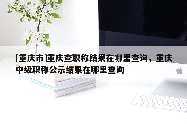 [重慶市]重慶查職稱結果在哪里查詢，重慶中級職稱公示結果在哪里查詢