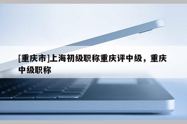 [重慶市]上海初級職稱重慶評中級，重慶 中級職稱