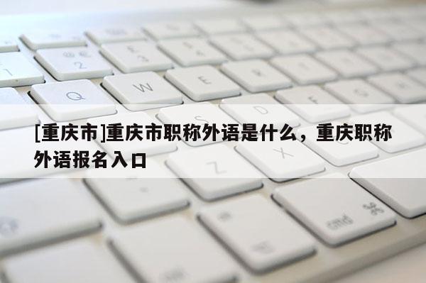 [重慶市]重慶市職稱外語是什么，重慶職稱外語報名入口