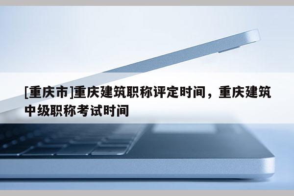 [重慶市]重慶建筑職稱評定時間，重慶建筑中級職稱考試時間