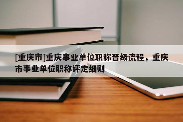 [重慶市]重慶事業單位職稱晉級流程，重慶市事業單位職稱評定細則