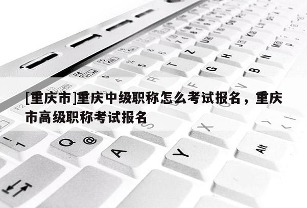 [重慶市]重慶中級職稱怎么考試報名，重慶市高級職稱考試報名
