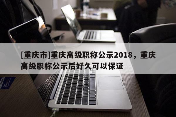 [重慶市]重慶高級職稱公示2018，重慶高級職稱公示后好久可以保證