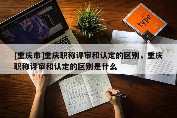 [重慶市]重慶職稱評審和認定的區別，重慶職稱評審和認定的區別是什么
