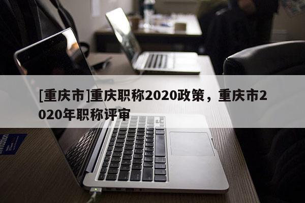 [重慶市]重慶職稱2020政策，重慶市2020年職稱評審