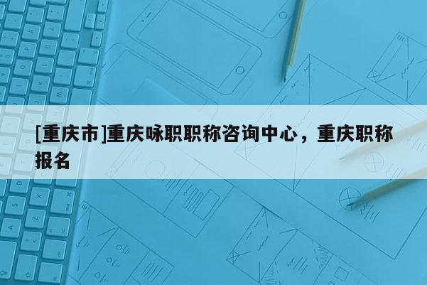 [重慶市]重慶詠職職稱咨詢中心，重慶職稱報名
