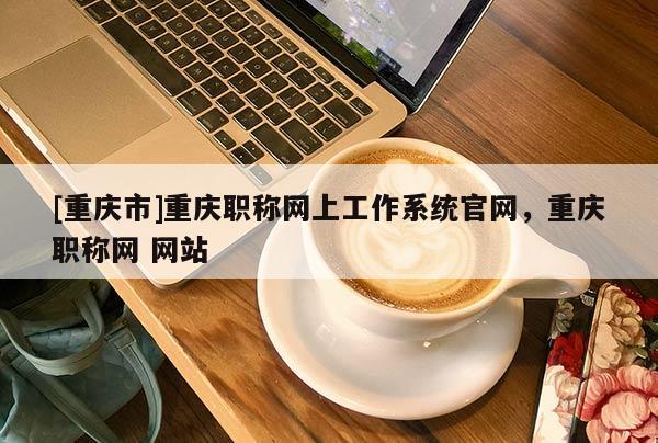 [重慶市]重慶職稱網(wǎng)上工作系統(tǒng)官網(wǎng)，重慶職稱網(wǎng) 網(wǎng)站