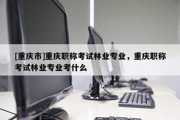 [重慶市]重慶職稱考試林業專業，重慶職稱考試林業專業考什么