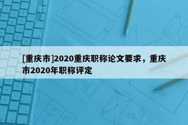 [重慶市]2020重慶職稱論文要求，重慶市2020年職稱評定