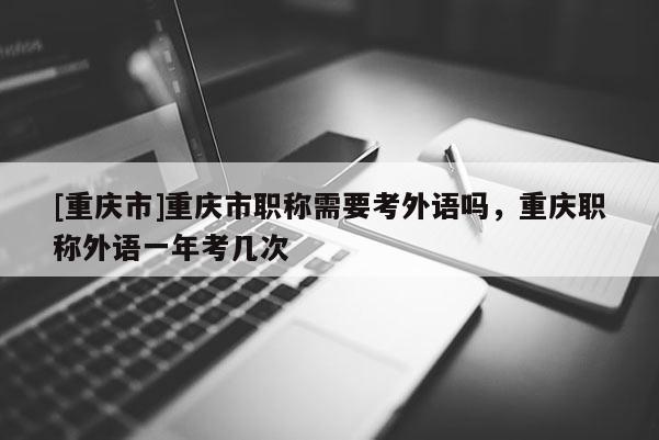 [重慶市]重慶市職稱需要考外語嗎，重慶職稱外語一年考幾次