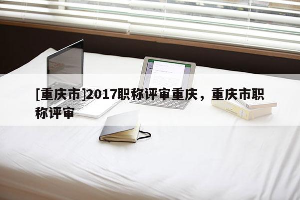 [重慶市]2017職稱評(píng)審重慶，重慶市職稱評(píng)審