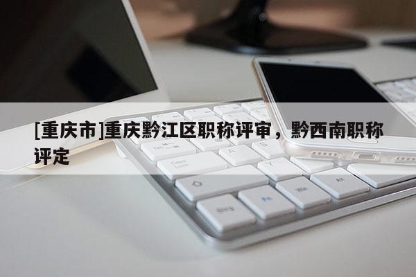[重慶市]重慶黔江區職稱評審，黔西南職稱評定