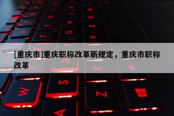 [重慶市]重慶職稱改革新規定，重慶市職稱改革