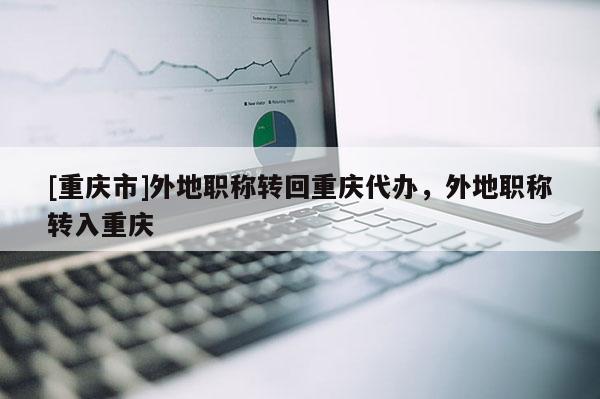 [重慶市]外地職稱轉回重慶代辦，外地職稱轉入重慶