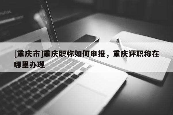 [重慶市]重慶職稱如何申報，重慶評職稱在哪里辦理