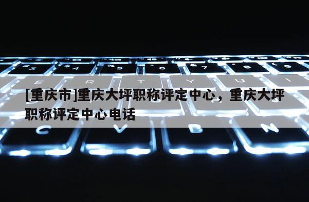 [重慶市]重慶大坪職稱評定中心，重慶大坪職稱評定中心電話