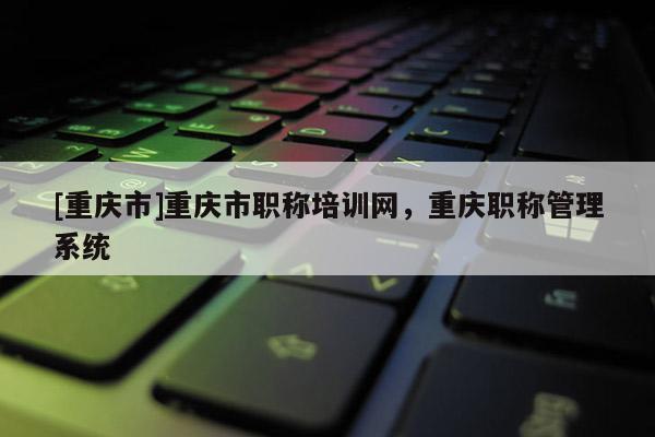 [重慶市]重慶市職稱培訓網，重慶職稱管理系統