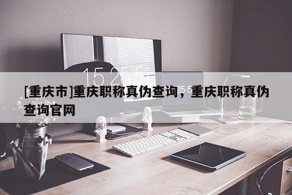 [重慶市]重慶職稱真偽查詢，重慶職稱真偽查詢官網