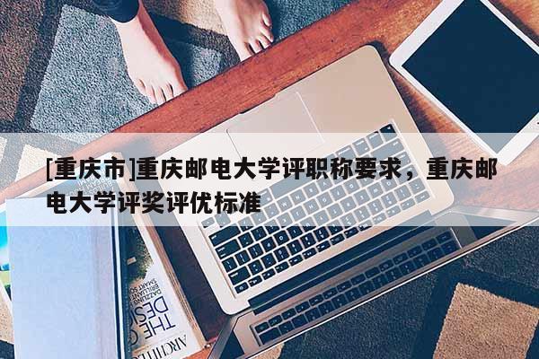 [重慶市]重慶郵電大學評職稱要求，重慶郵電大學評獎評優標準