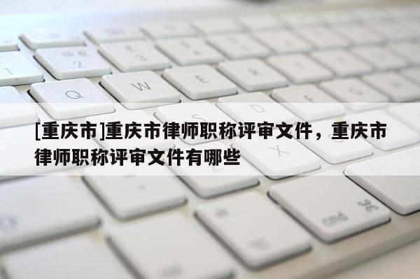 [重慶市]重慶市律師職稱評審文件，重慶市律師職稱評審文件有哪些