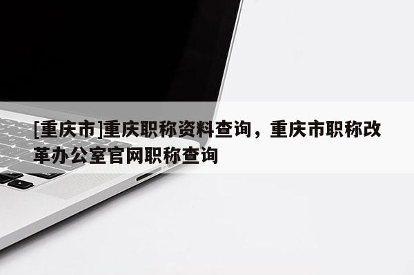 [重慶市]重慶職稱資料查詢，重慶市職稱改革辦公室官網職稱查詢