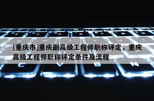 [重慶市]重慶副高級工程師職稱評定，重慶高級工程師職稱評定條件及流程