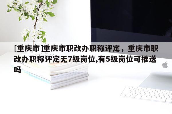 [重慶市]重慶市職改辦職稱評定，重慶市職改辦職稱評定無7級崗位,有5級崗位可推送嗎