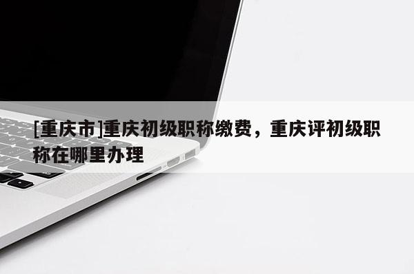 [重慶市]重慶初級職稱繳費，重慶評初級職稱在哪里辦理