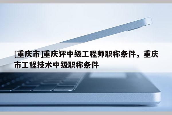 [重慶市]重慶評中級工程師職稱條件，重慶市工程技術中級職稱條件