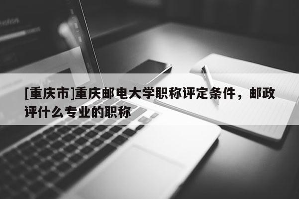 [重慶市]重慶郵電大學職稱評定條件，郵政評什么專業的職稱