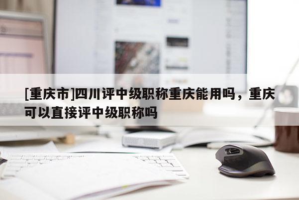 [重慶市]四川評中級職稱重慶能用嗎，重慶可以直接評中級職稱嗎