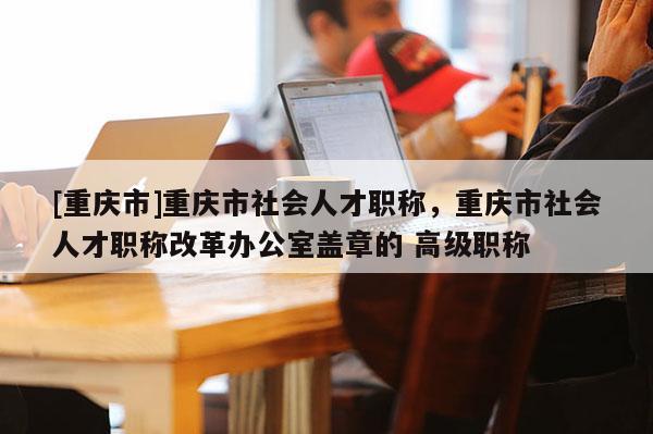 [重慶市]重慶市社會人才職稱，重慶市社會人才職稱改革辦公室蓋章的 高級職稱