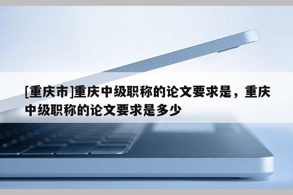 [重慶市]重慶中級職稱的論文要求是，重慶中級職稱的論文要求是多少