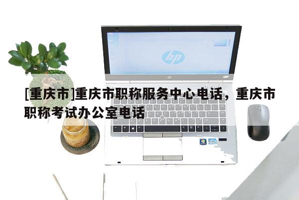 [重慶市]重慶市職稱服務中心電話，重慶市職稱考試辦公室電話