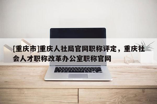 [重慶市]重慶人社局官網(wǎng)職稱評定，重慶社會人才職稱改革辦公室職稱官網(wǎng)