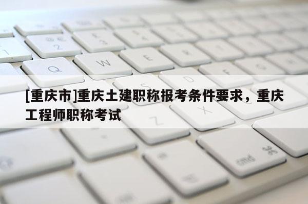 [重慶市]重慶土建職稱報考條件要求，重慶工程師職稱考試