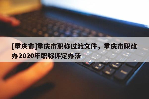 [重慶市]重慶市職稱過(guò)渡文件，重慶市職改辦2020年職稱評(píng)定辦法