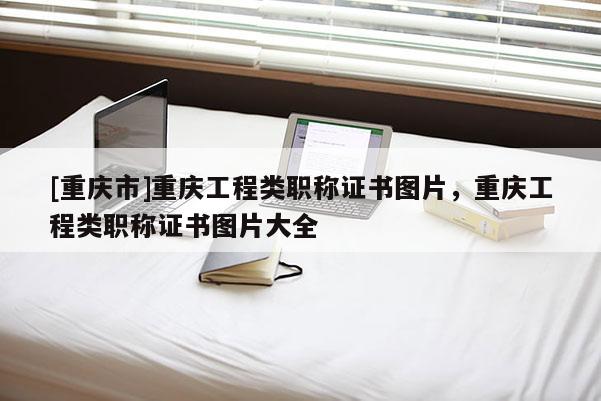 [重慶市]重慶工程類職稱證書圖片，重慶工程類職稱證書圖片大全