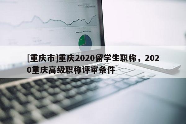 [重慶市]重慶2020留學(xué)生職稱，2020重慶高級職稱評審條件