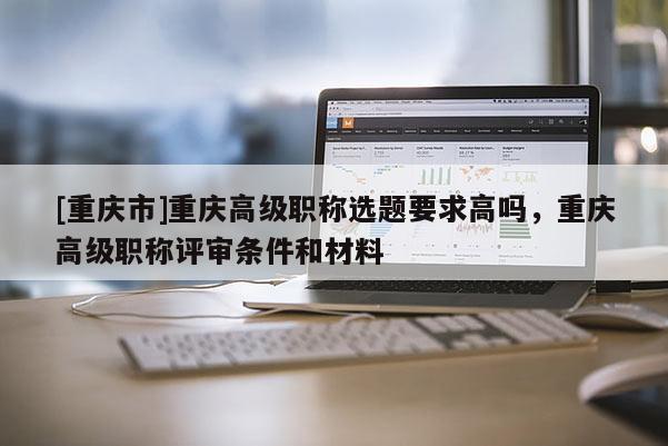 [重慶市]重慶高級職稱選題要求高嗎，重慶高級職稱評審條件和材料