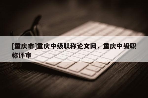 [重慶市]重慶中級職稱論文網，重慶中級職稱評審