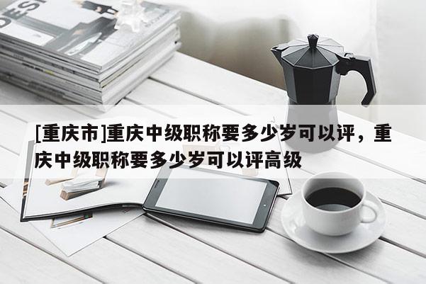 [重慶市]重慶中級職稱要多少歲可以評，重慶中級職稱要多少歲可以評高級